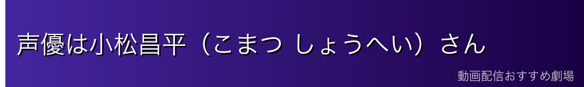 声優は小松昌平（こまつ しょうへい）さん