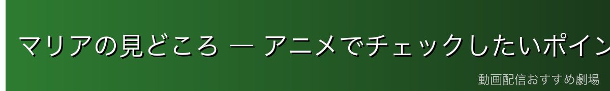 マリアの見どころ ― アニメでチェックしたいポイント