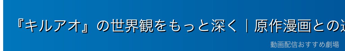 『キルアオ』の世界観をもっと深く|原作漫画との違い・アニメ化の経緯