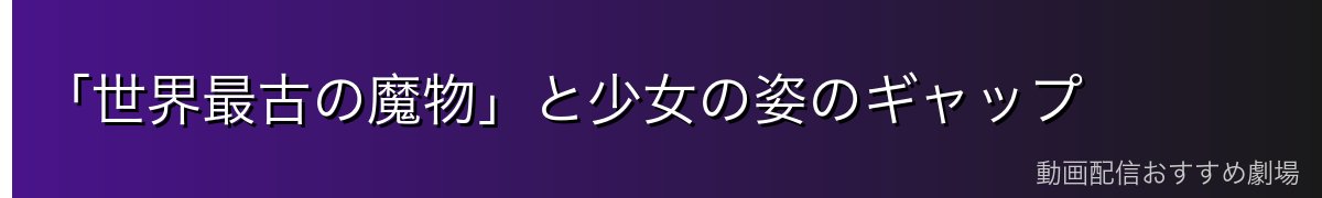 「世界最古の魔物」と少女の姿のギャップ