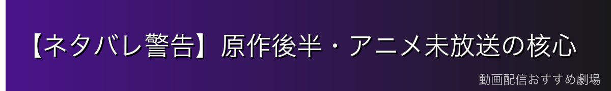 【ネタバレ警告】原作後半・アニメ未放送の核心