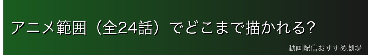 アニメ範囲（全24話）でどこまで描かれる？