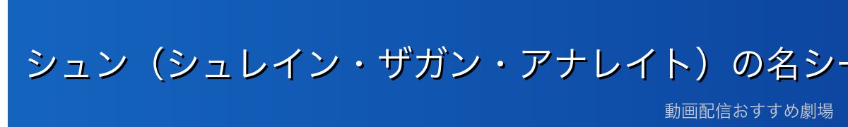 シュン(シュレイン・ザガン・アナレイト)の名シーン