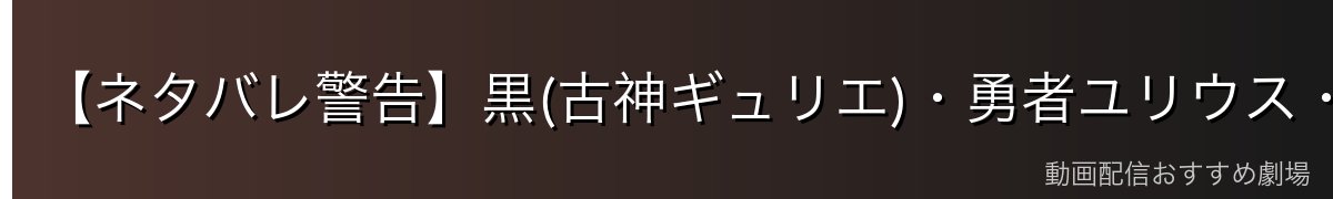 【ネタバレ警告】黒(古神ギュリエ)・勇者ユリウス・そして「神化」