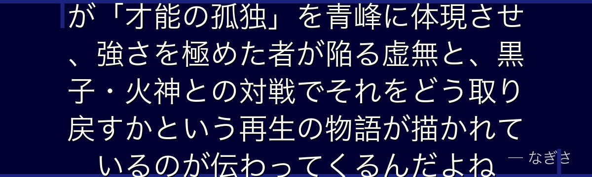 青峰を深掘りすると、黒子のバスケが「才能の孤独」を青峰に体現させ、強さを極めた者が陥る虚無と、黒子・火神との対戦でそれをどう取り戻すかという再生の物語が描かれているのが伝わってくるんだよね