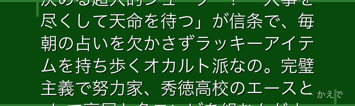 緑間真太郎はコート全域から3Pを決める超人的シューター!「人事を尽くして天命を待つ」が信条で、毎朝の占いを欠かさずラッキーアイテムを持ち歩くオカルト派なの。完璧主義で努力家、秀徳高校のエースとして高尾と名コンビを組むんだよ