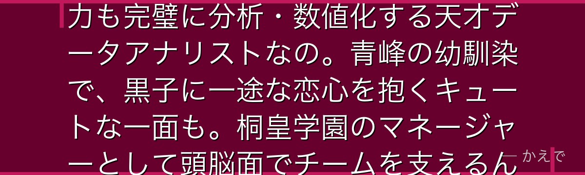 桃井さつきはキセキの世代唯一の紅一点マネージャー!どんな選手の能力も完璧に分析・数値化する天才データアナリストなの。青峰の幼馴染で、黒子に一途な恋心を抱くキュートな一面も。桐皇学園のマネージャーとして頭脳面でチームを支えるんだよ!