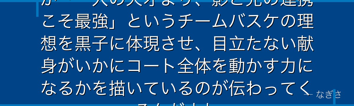 黒子を深掘りすると、黒子のバスケが「一人の天才より、影と光の連携こそ最強」というチームバスケの理想を黒子に体現させ、目立たない献身がいかにコート全体を動かす力になるかを描いているのが伝わってくるんだよね
