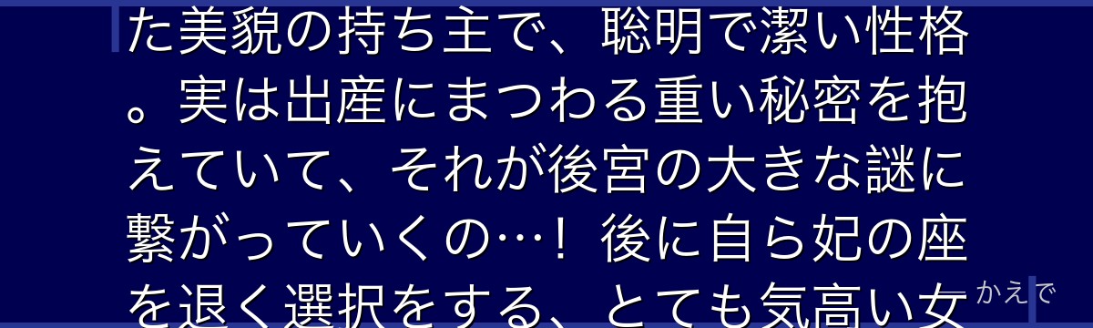 阿多妃は淑妃で、皇帝の幼馴染という特別な間柄なの。中性的で凛とした美貌の持ち主で、聡明で潔い性格。実は出産にまつわる重い秘密を抱えていて、それが後宮の大きな謎に繋がっていくの…!後に自ら妃の座を退く選択をする、とても気高い女性なのよ。