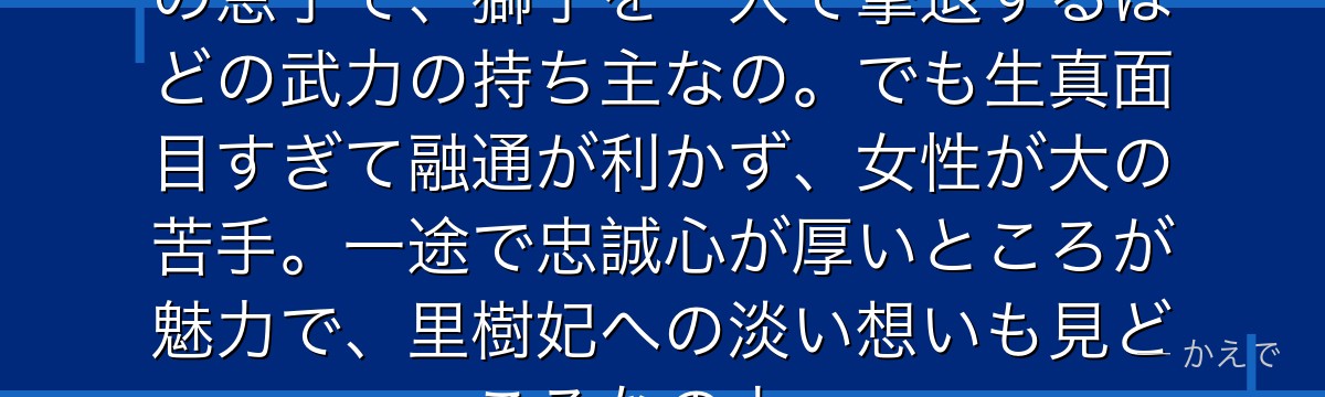 馬閃は壬氏の乳兄弟で護衛役!高順の息子で、獅子を一人で撃退するほどの武力の持ち主なの。でも生真面目すぎて融通が利かず、女性が大の苦手。一途で忠誠心が厚いところが魅力で、里樹妃への淡い想いも見どころなのよ。