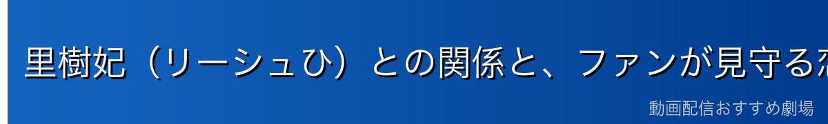 里樹妃(リーシュひ)との関係と、ファンが見守る恋の行方