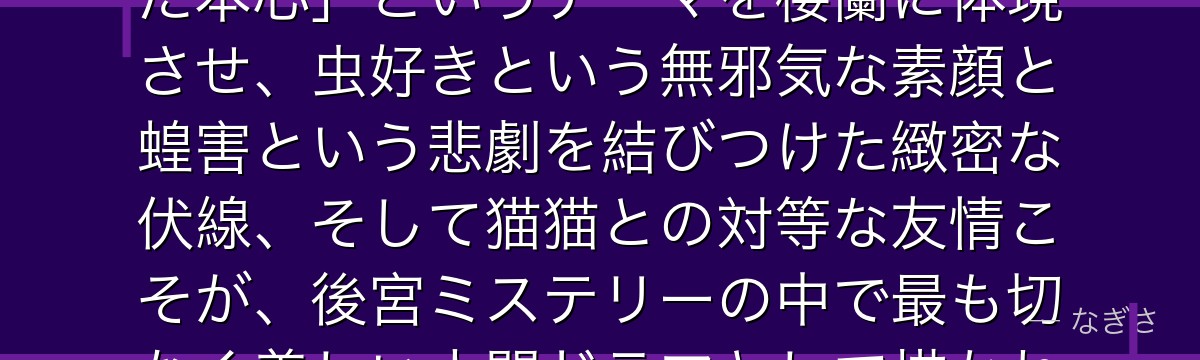 楼蘭妃を深掘りすると、薬屋のひとりごとが「派手な仮面の下に隠された本心」というテーマを楼蘭に体現させ、虫好きという無邪気な素顔と蝗害という悲劇を結びつけた緻密な伏線、そして猫猫との対等な友情こそが、後宮ミステリーの中で最も切なく美しい人間ドラマとして描かれているかが伝わってくるんだよね