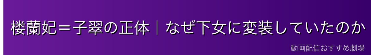 楼蘭妃＝子翠の正体｜なぜ下女に変装していたのか