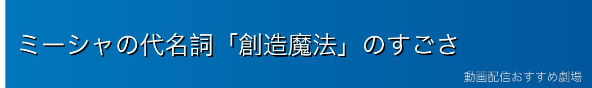 ミーシャの代名詞「創造魔法」のすごさ