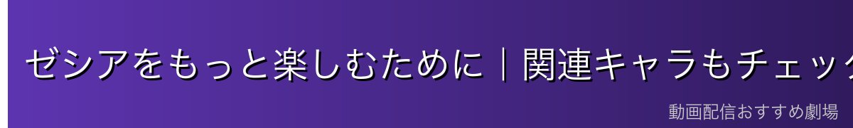 ゼシアをもっと楽しむために｜関連キャラもチェック