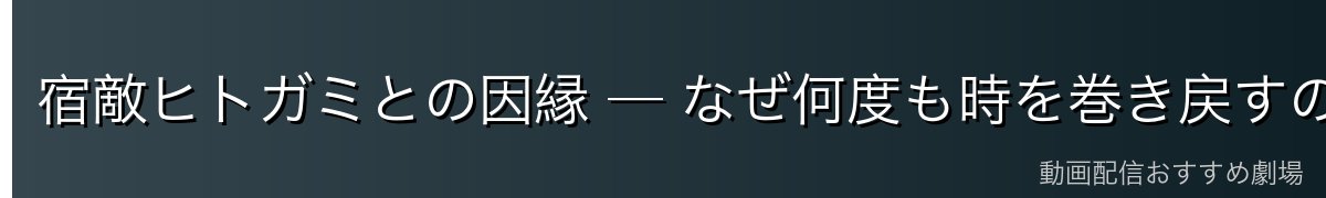 宿敵ヒトガミとの因縁 ─ なぜ何度も時を巻き戻すのか