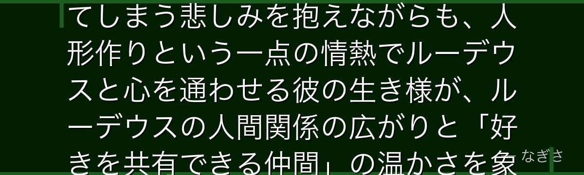 ザノバを深掘りすると、無職転生が「不器用な情熱の尊さ」をザノバに託し、怪力ゆえに大切なものを壊してしまう悲しみを抱えながらも、人形作りという一点の情熱でルーデウスと心を通わせる彼の生き様が、ルーデウスの人間関係の広がりと「好きを共有できる仲間」の温かさを象徴しているかが伝わってくるんだよね