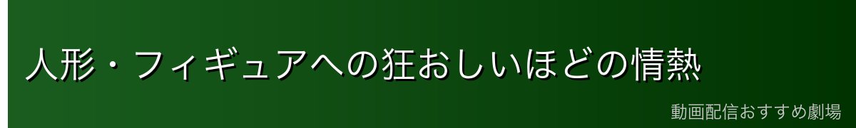 人形・フィギュアへの狂おしいほどの情熱