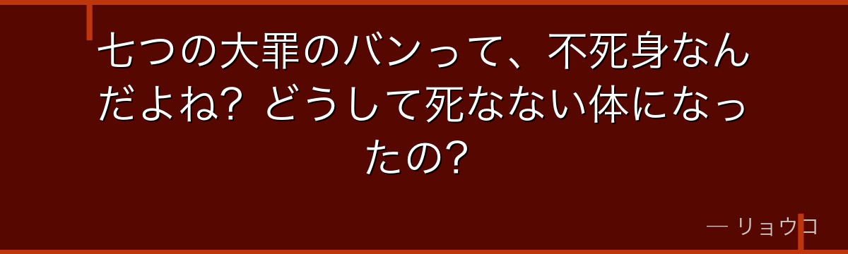 七つの大罪のバンって、不死身なんだよね?どうして死なない体になったの?