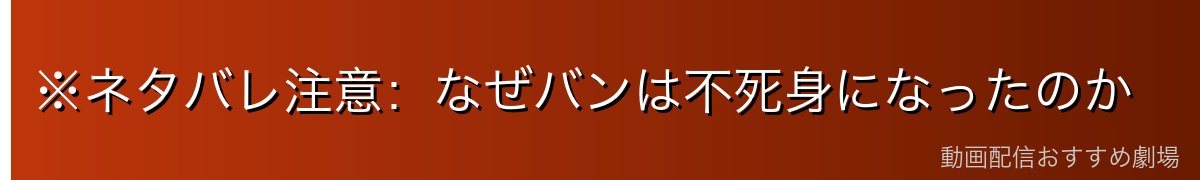 ※ネタバレ注意:なぜバンは不死身になったのか