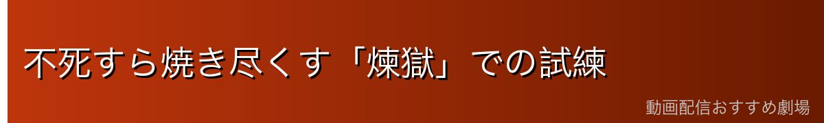 不死すら焼き尽くす「煉獄」での試練