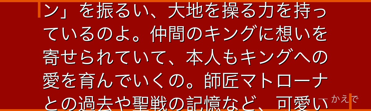 ディアンヌは「嫉妬の罪」を背負う巨人族の少女なの!巨大な体と怪力が特徴で、神器のハンマー「ギデオン」を振るい、大地を操る力を持っているのよ。仲間のキングに想いを寄せられていて、本人もキングへの愛を育んでいくの。師匠マトローナとの過去や聖戦の記憶など、可愛い見た目の裏に深いドラマがあるんだよ。