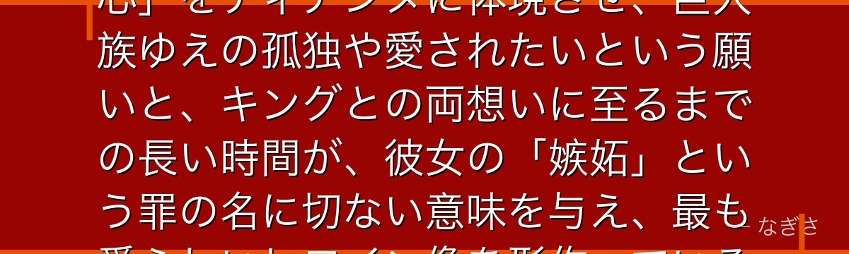 ディアンヌを深掘りすると、七つの大罪が「大きな体に宿る繊細な乙女心」をディアンヌに体現させ、巨人族ゆえの孤独や愛されたいという願いと、キングとの両想いに至るまでの長い時間が、彼女の「嫉妬」という罪の名に切ない意味を与え、最も愛らしいヒロイン像を形作っているかが伝わってくるんだよね