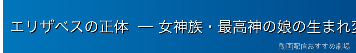 エリザベスの正体 — 女神族・最高神の娘の生まれ変わり