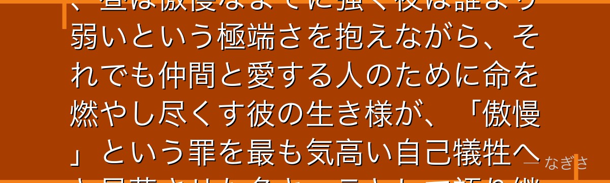 エスカノールを深掘りすると、七つの大罪が「最強と最弱を併せ持つ者の矜持」をエスカノールに体現させ、昼は傲慢なまでに強く夜は誰より弱いという極端さを抱えながら、それでも仲間と愛する人のために命を燃やし尽くす彼の生き様が、「傲慢」という罪を最も気高い自己犠牲へと昇華させた名キャラとして語り継がれているかが伝わってくるんだよね