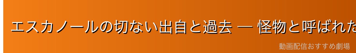 エスカノールの切ない出自と過去 — 怪物と呼ばれた王子