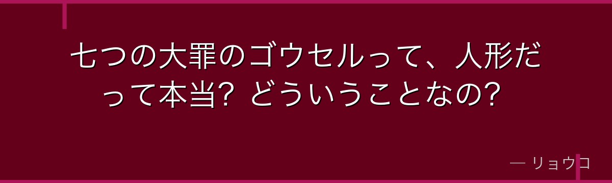 七つの大罪のゴウセルって、人形だって本当?どういうことなの?