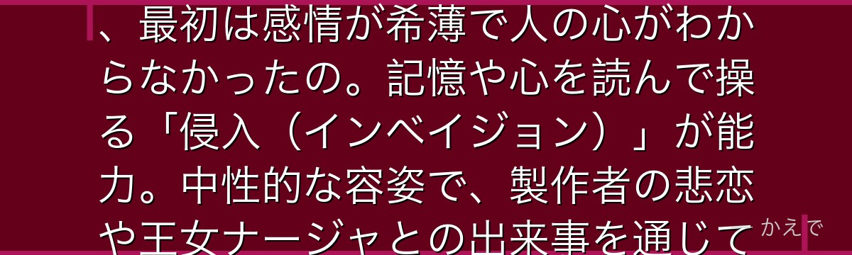ゴウセルは「色欲の罪」を背負う一員で、その正体はなんと魔導の人形なの!偉大な魔術師が作った人形で、最初は感情が希薄で人の心がわからなかったの。記憶や心を読んで操る「侵入(インベイジョン)」が能力。中性的な容姿で、製作者の悲恋や王女ナージャとの出来事を通じて、少しずつ「心」を学んでいく姿が切ないんだよ。