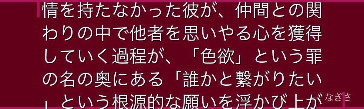 ゴウセルを深掘りすると、七つの大罪が「心とは何かを問う存在」をゴウセルに託し、人形として生まれ感情を持たなかった彼が、仲間との関わりの中で他者を思いやる心を獲得していく過程が、「色欲」という罪の名の奥にある「誰かと繋がりたい」という根源的な願いを浮かび上がらせているかが伝わってくるんだよね