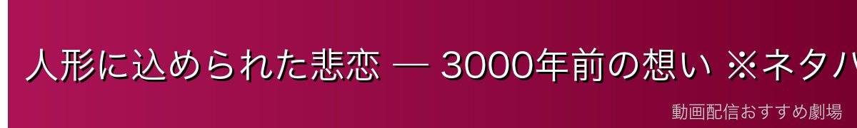 人形に込められた悲恋 — 3000年前の想い ※ネタバレ注意