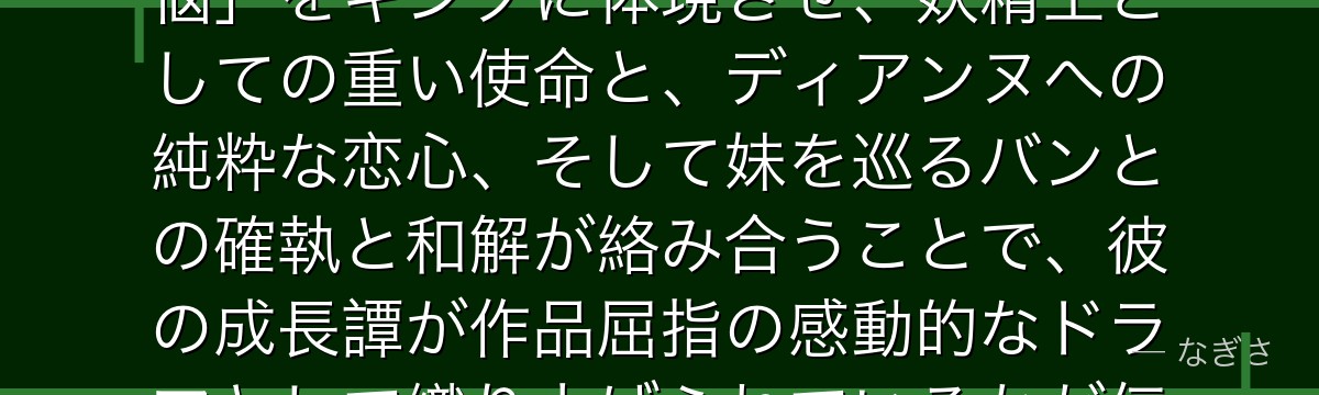 キングを深掘りすると、七つの大罪が「責務と愛情の間で揺れる王の苦悩」をキングに体現させ、妖精王としての重い使命と、ディアンヌへの純粋な恋心、そして妹を巡るバンとの確執と和解が絡み合うことで、彼の成長譚が作品屈指の感動的なドラマとして織り上げられているかが伝わってくるんだよね