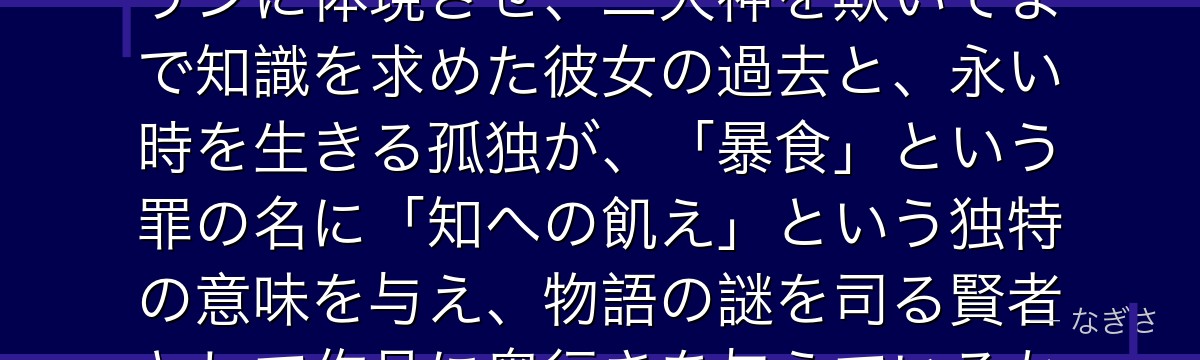 マーリンを深掘りすると、七つの大罪が「知を渇望する者の業」をマーリンに体現させ、二大神を欺いてまで知識を求めた彼女の過去と、永い時を生きる孤独が、「暴食」という罪の名に「知への飢え」という独特の意味を与え、物語の謎を司る賢者として作品に奥行きを与えているかが伝わってくるんだよね