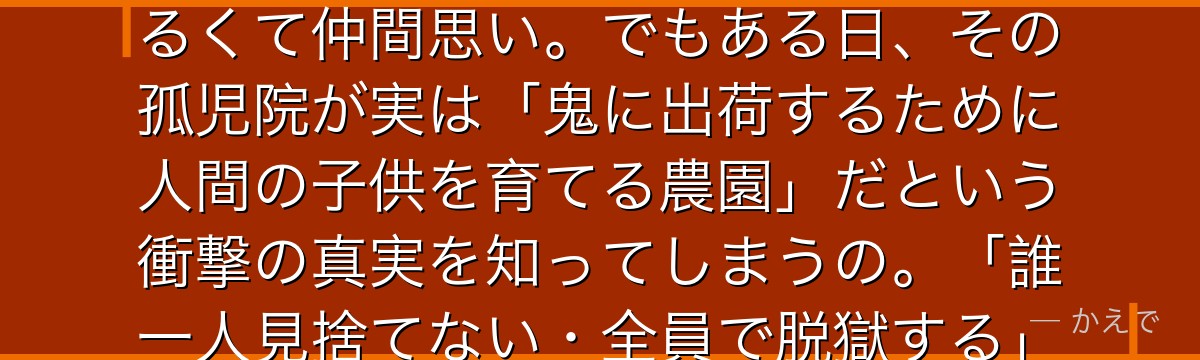 エマはGF（グレイス＝フィールド）ハウスで育つ11歳の優等生なの！テスト満点・運動神経抜群で、明るくて仲間思い。でもある日、その孤児院が実は「鬼に出荷するために人間の子供を育てる農園」だという衝撃の真実を知ってしまうの。「誰一人見捨てない・全員で脱獄する」を掲げて、ノーマン・レイと脱獄計画を立てる希望の象徴なんだよ。
