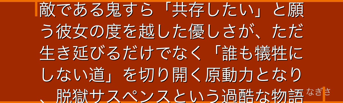 エマを深掘りすると、約束のネバーランドが「絶望的な状況でも理想を諦めない強さ」をエマに体現させ、敵である鬼すら「共存したい」と願う彼女の度を越した優しさが、ただ生き延びるだけでなく「誰も犠牲にしない道」を切り開く原動力となり、脱獄サスペンスという過酷な物語の中で揺るがぬ光であり続けるかが伝わってくるんだよね