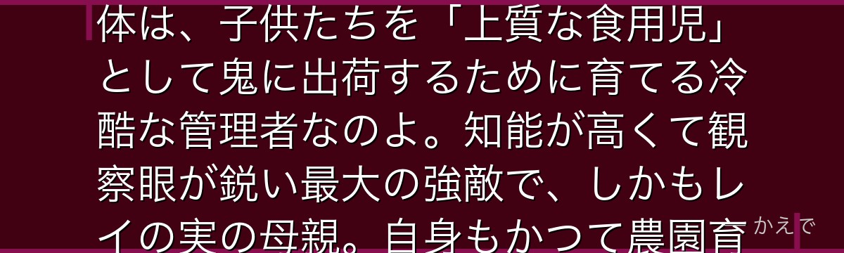 イザベラはGFハウスの飼育監「ママ」で、子供たちから慕われる優しい母親を演じているの。でもその正体は、子供たちを「上質な食用児」として鬼に出荷するために育てる冷酷な管理者なのよ。知能が高くて観察眼が鋭い最大の強敵で、しかもレイの実の母親。自身もかつて農園育ちで、生き延びるために飼育監になった複雑な過去を持つんだよ。