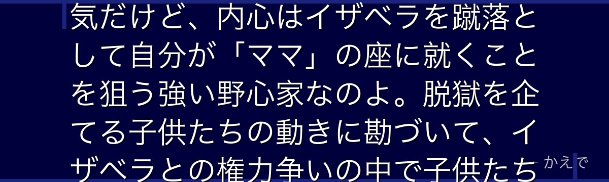 クローネはGFハウスにママ・イザベラの補佐役「シスター」として派遣されてきた女性なの!表向きは陽気だけど、内心はイザベラを蹴落として自分が「ママ」の座に就くことを狙う強い野心家なのよ。脱獄を企てる子供たちの動きに勘づいて、イザベラとの権力争いの中で子供たちと駆け引きを繰り広げる、物語をかき回す強烈なキャラなんだよ。