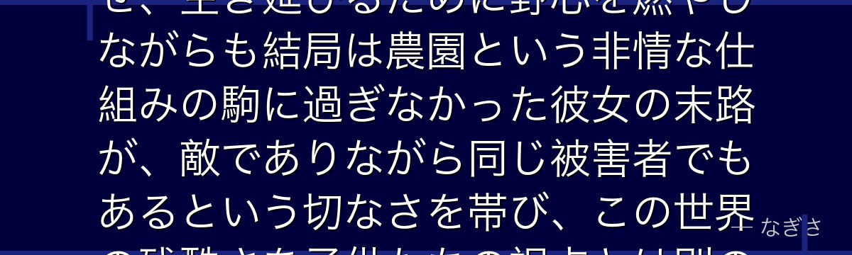 クローネを深掘りすると、約束のネバーランドが「システムに使い潰される者の悲哀」をクローネに体現させ、生き延びるために野心を燃やしながらも結局は農園という非情な仕組みの駒に過ぎなかった彼女の末路が、敵でありながら同じ被害者でもあるという切なさを帯び、この世界の残酷さを子供たちの視点とは別の角度から浮き彫りにしているかが伝わってくるんだよね