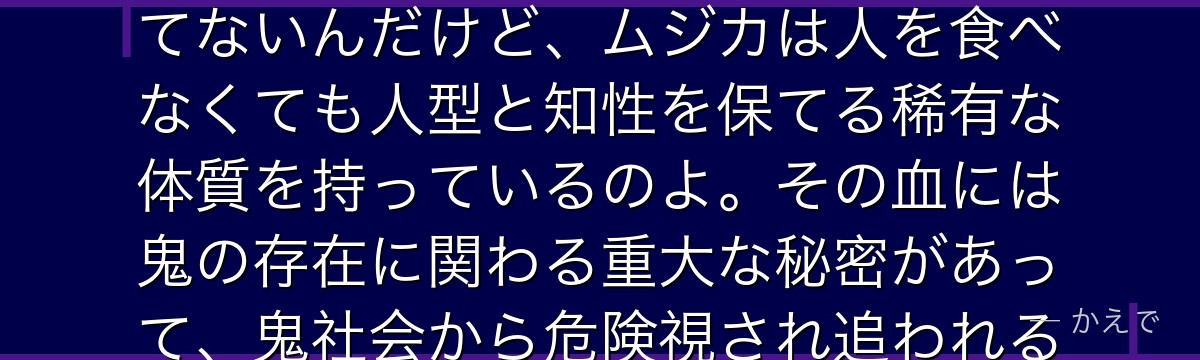 ムジカは「邪血（じゃけつ）の少女」と呼ばれる特別な鬼なの！普通の鬼は人間を食べないと姿や知性を保てないんだけど、ムジカは人を食べなくても人型と知性を保てる稀有な体質を持っているのよ。その血には鬼の存在に関わる重大な秘密があって、鬼社会から危険視され追われる立場なの。脱獄したエマたちを助ける、慈悲深い優しい鬼なんだよ。