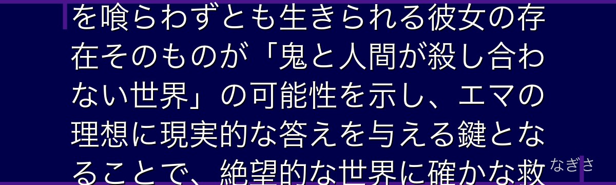 ムジカを深掘りすると、約束のネバーランドが「種族を超えた赦しと共存の希望」をムジカに体現させ、人を喰らわずとも生きられる彼女の存在そのものが「鬼と人間が殺し合わない世界」の可能性を示し、エマの理想に現実的な答えを与える鍵となることで、絶望的な世界に確かな救いの光を灯しているかが伝わってくるんだよね