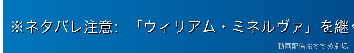 ※ネタバレ注意：「ウィリアム・ミネルヴァ」を継ぐ者として