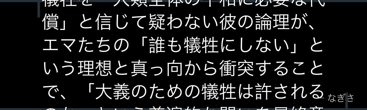 ピーターを深掘りすると、約束のネバーランドが「秩序を守る者の孤独な狂気」をピーターに託し、子供の犠牲を「人類全体の平和に必要な代償」と信じて疑わない彼の論理が、エマたちの「誰も犠牲にしない」という理想と真っ向から衝突することで、「大義のための犠牲は許されるのか」という普遍的な問いを最終章に突きつけているかが伝わってくるんだよね