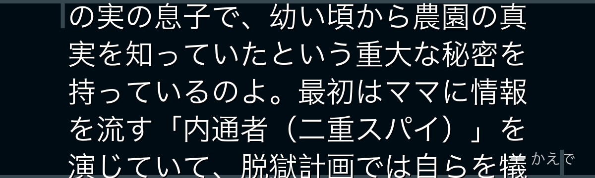 レイはGFハウスの最優秀児の一人で、黒髪でクールな皮肉屋の読書家なの!実は飼育監イザベラ(ママ)の実の息子で、幼い頃から農園の真実を知っていたという重大な秘密を持っているのよ。最初はママに情報を流す「内通者(二重スパイ)」を演じていて、脱獄計画では自らを犠牲にする覚悟まで見せる、物語の鍵を握るキャラなんだよ。