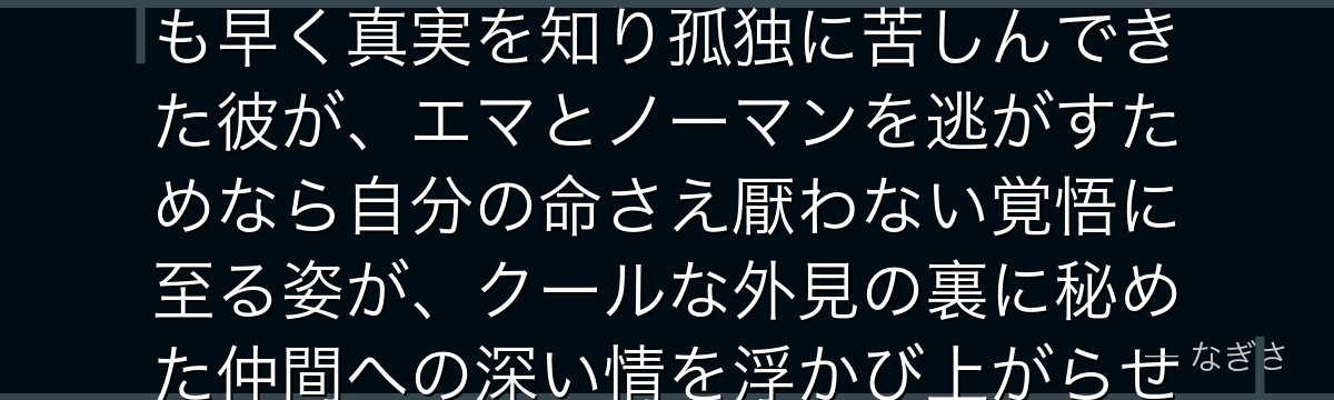 レイを深掘りすると、約束のネバーランドが「絶望を最も知る者の捨て身の愛」をレイに体現させ、誰よりも早く真実を知り孤独に苦しんできた彼が、エマとノーマンを逃がすためなら自分の命さえ厭わない覚悟に至る姿が、クールな外見の裏に秘めた仲間への深い情を浮かび上がらせ、物語に重厚な厚みを与えているかが伝わってくるんだよね