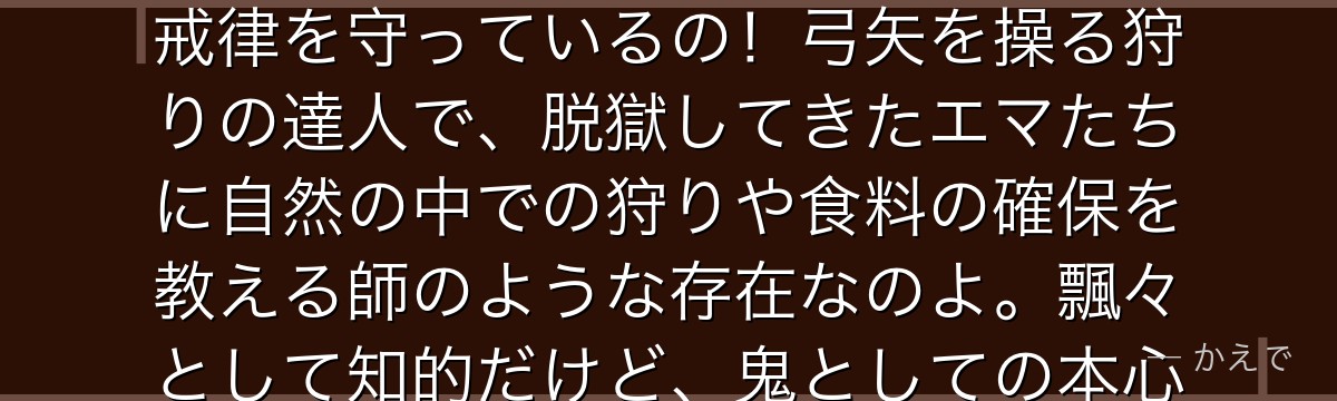 ソンジュはムジカと一緒に行動する鬼の青年で、信仰上の理由から「農園育ちの食用児を食べない」という戒律を守っているの!弓矢を操る狩りの達人で、脱獄してきたエマたちに自然の中での狩りや食料の確保を教える師のような存在なのよ。飄々として知的だけど、鬼としての本心や思惑も垣間見える複雑なキャラなんだよ。