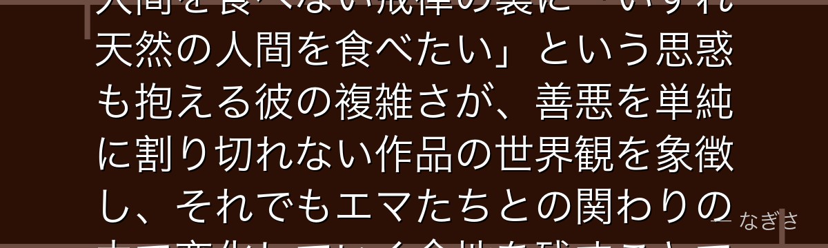 ソンジュを深掘りすると、約束のネバーランドが「信仰と本能、理想と打算のあわい」をソンジュに託し、人間を食べない戒律の裏に「いずれ天然の人間を食べたい」という思惑も抱える彼の複雑さが、善悪を単純に割り切れない作品の世界観を象徴し、それでもエマたちとの関わりの中で変化していく余地を残すことで、鬼という存在に奥行きを与えているかが伝わってくるんだよね