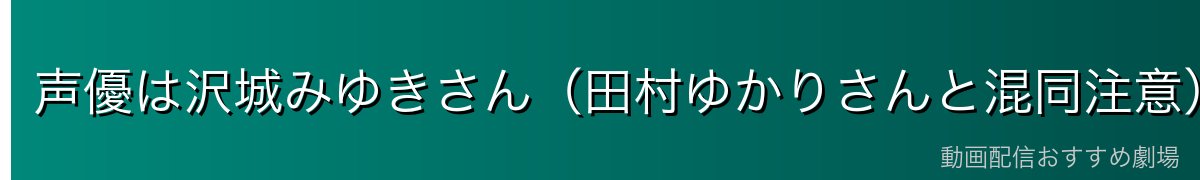 声優は沢城みゆきさん（田村ゆかりさんと混同注意）